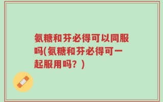 氨糖和芬必得可以同服吗(氨糖和芬必得可一起服用吗？)