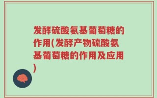 发酵硫酸氨基葡萄糖的作用(发酵产物硫酸氨基葡萄糖的作用及应用)
