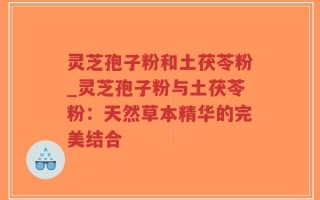灵芝孢子粉和土茯苓粉_灵芝孢子粉与土茯苓粉：天然草本精华的完美结合