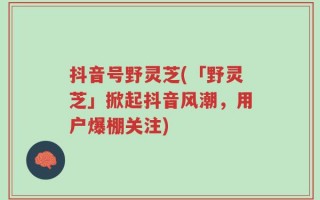 抖音号野灵芝(「野灵芝」掀起抖音风潮，用户爆棚关注)