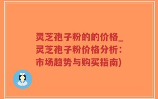 灵芝孢子粉的的价格_灵芝孢子粉价格分析：市场趋势与购买指南)