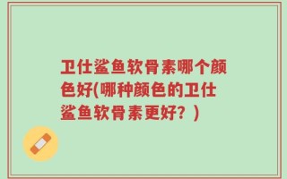 卫仕鲨鱼软骨素哪个颜色好(哪种颜色的卫仕鲨鱼软骨素更好？)