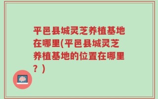 平邑县城灵芝养植基地在哪里(平邑县城灵芝养植基地的位置在哪里？)
