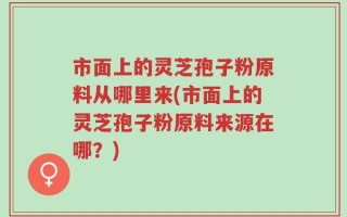 市面上的灵芝孢子粉原料从哪里来(市面上的灵芝孢子粉原料来源在哪？)