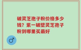 破灵芝孢子粉价格多少钱？紫一破壁灵芝孢子粉到哪里买最好