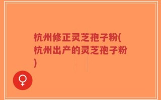 杭州修正灵芝孢子粉(杭州出产的灵芝孢子粉)