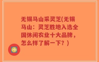 无锡马山采灵芝(无锡马山：灵芝胜地入选全国休闲农业十大品牌，怎么样了解一下？)
