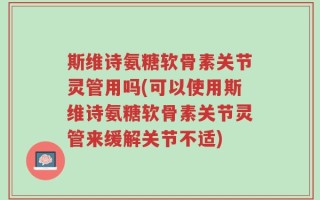 斯维诗氨糖软骨素关节灵管用吗(可以使用斯维诗氨糖软骨素关节灵管来缓解关节不适)