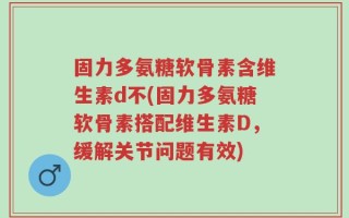 固力多氨糖软骨素含维生素d不(固力多氨糖软骨素搭配维生素D，缓解关节问题有效)