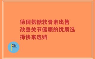 德国氨糖软骨素出售 改善关节健康的优质选择快来选购
