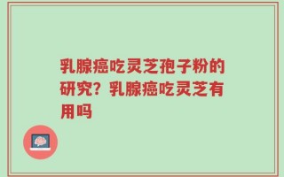 乳腺癌吃灵芝孢子粉的研究？乳腺癌吃灵芝有用吗
