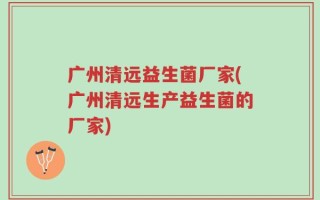广州清远益生菌厂家(广州清远生产益生菌的厂家)