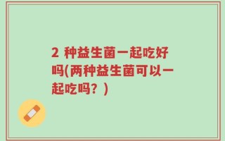 2 种益生菌一起吃好吗(两种益生菌可以一起吃吗？)