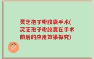 灵芝孢子粉胶囊手术(灵芝孢子粉胶囊在手术前后的应用效果探究)