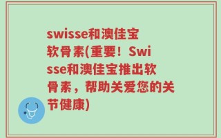 swisse和澳佳宝软骨素(重要！Swisse和澳佳宝推出软骨素，帮助关爱您的关节健康)