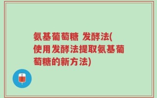 氨基葡萄糖 发酵法(使用发酵法提取氨基葡萄糖的新方法)