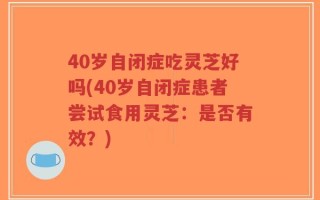 40岁自闭症吃灵芝好吗(40岁自闭症患者尝试食用灵芝：是否有效？)