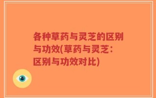 各种草药与灵芝的区别与功效(草药与灵芝：区别与功效对比)