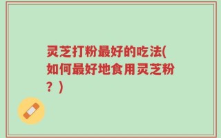 灵芝打粉最好的吃法(如何最好地食用灵芝粉？)