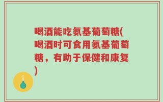喝酒能吃氨基葡萄糖(喝酒时可食用氨基葡萄糖，有助于保健和康复)