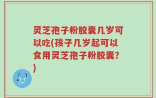 灵芝孢子粉胶囊几岁可以吃(孩子几岁起可以食用灵芝孢子粉胶囊？)