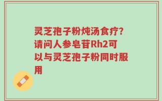 灵芝孢子粉炖汤食疗？请问人参皂苷Rh2可以与灵芝孢子粉同时服用