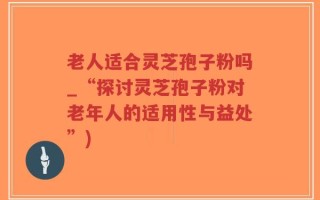 老人适合灵芝孢子粉吗_“探讨灵芝孢子粉对老年人的适用性与益处”)