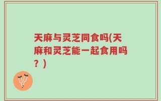 天麻与灵芝同食吗(天麻和灵芝能一起食用吗？)