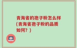 青海省的孢子粉怎么样(青海省孢子粉的品质如何？)