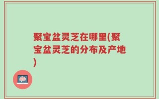 聚宝盆灵芝在哪里(聚宝盆灵芝的分布及产地)