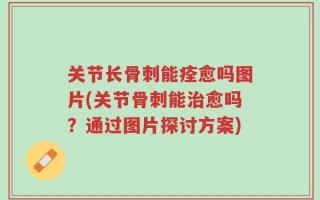 关节长骨刺能痊愈吗图片(关节骨刺能治愈吗？通过图片探讨方案)
