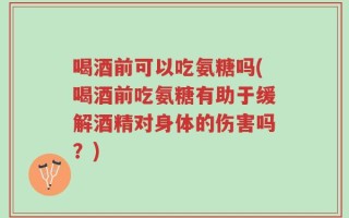 喝酒前可以吃氨糖吗(喝酒前吃氨糖有助于缓解酒精对身体的伤害吗？)