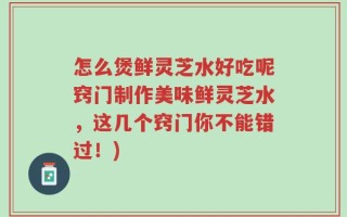 怎么煲鲜灵芝水好吃呢窍门制作美味鲜灵芝水，这几个窍门你不能错过！)