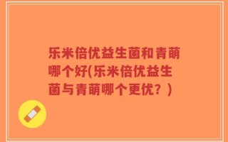 乐米倍优益生菌和青萌哪个好(乐米倍优益生菌与青萌哪个更优？)