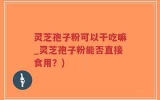 灵芝孢子粉可以干吃嘛_灵芝孢子粉能否直接食用？)