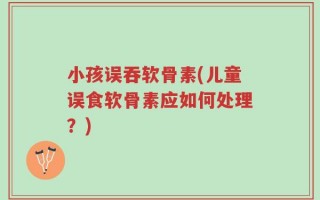 小孩误吞软骨素(儿童误食软骨素应如何处理？)