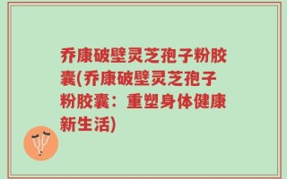 乔康破壁灵芝孢子粉胶囊(乔康破壁灵芝孢子粉胶囊：重塑身体健康新生活)