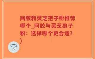 阿胶和灵芝孢子粉推荐哪个_阿胶与灵芝孢子粉：选择哪个更合适？)