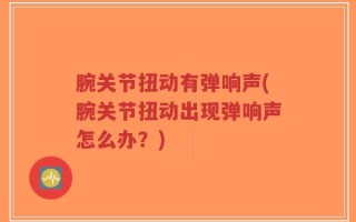 腕关节扭动有弹响声(腕关节扭动出现弹响声怎么办？)