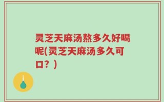 灵芝天麻汤熬多久好喝呢(灵芝天麻汤多久可口？)