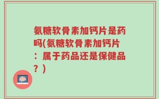 氨糖软骨素加钙片是药吗(氨糖软骨素加钙片：属于药品还是保健品？)