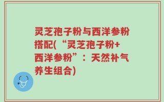灵芝孢子粉与西洋参粉搭配(“灵芝孢子粉+西洋参粉”：天然补气养生组合)