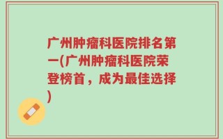 广州肿瘤科医院排名第一(广州肿瘤科医院荣登榜首，成为最佳选择)