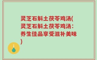 灵芝石斛土茯苓鸡汤(灵芝石斛土茯苓鸡汤：养生佳品享受滋补美味)