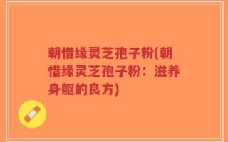 朝惜缘灵芝孢子粉(朝惜缘灵芝孢子粉：滋养身躯的良方)