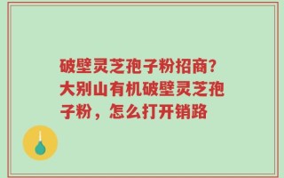 破壁灵芝孢子粉招商？大别山有机破壁灵芝孢子粉，怎么打开销路
