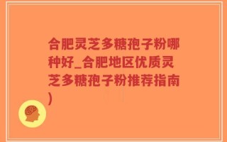 合肥灵芝多糖孢子粉哪种好_合肥地区优质灵芝多糖孢子粉推荐指南)