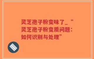 灵芝孢子粉变味了_“灵芝孢子粉变质问题：如何识别与处理”
