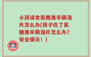 小孩误食氨糖美辛肠溶片怎么办(孩子吃了氨糖美辛肠溶片怎么办？安全提示！)