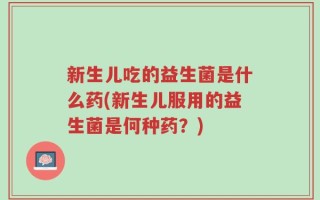 新生儿吃的益生菌是什么药(新生儿服用的益生菌是何种药？)